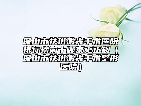 保山市祛斑激光手术医院排行榜前十哪家更正规（保山市祛斑激光手术整形医院）