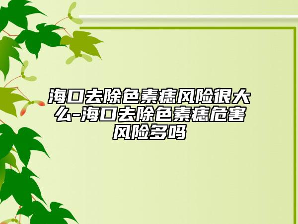 海口去除色素痣风险很大么-海口去除色素痣危害风险多吗