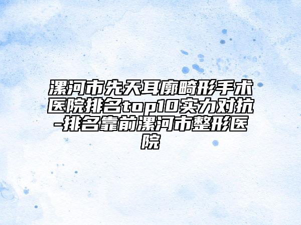漯河市先天耳廓畸形手术医院排名top10实力对抗-排名靠前漯河市整形医院