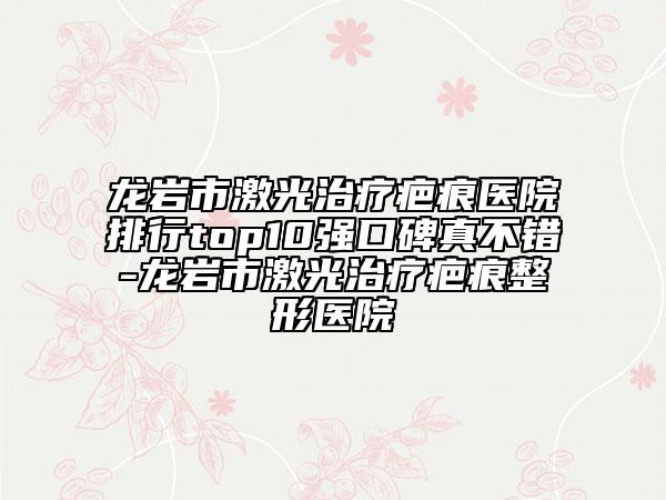 龙岩市激光治疗疤痕医院排行top10强口碑真不错-龙岩市激光治疗疤痕整形医院