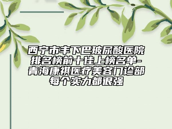 西宁市丰下巴玻尿酸医院排名榜前十佳上榜名单-青海康祺医疗美容门诊部每个实力都很强