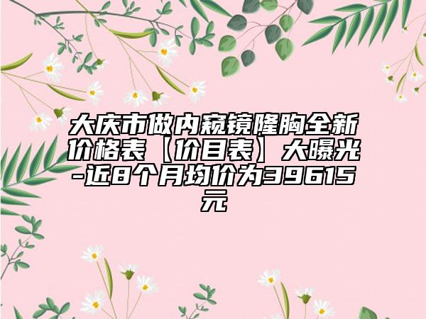 大庆市做内窥镜隆胸全新价格表【价目表】大曝光-近8个月均价为39615元