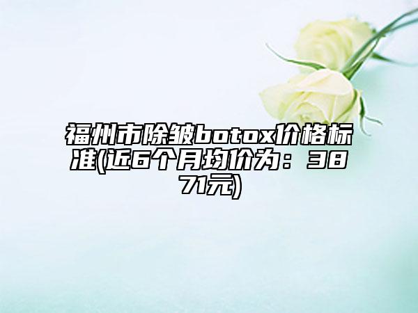 福州市除皱botox价格标准(近6个月均价为：3871元)