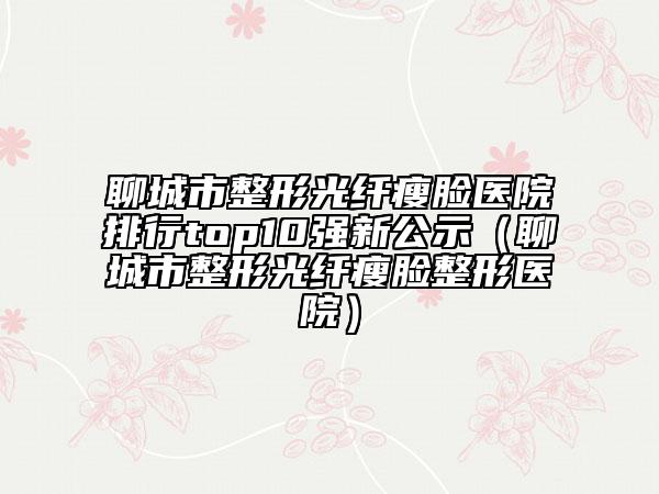 聊城市整形光纤瘦脸医院排行top10强新公示（聊城市整形光纤瘦脸整形医院）