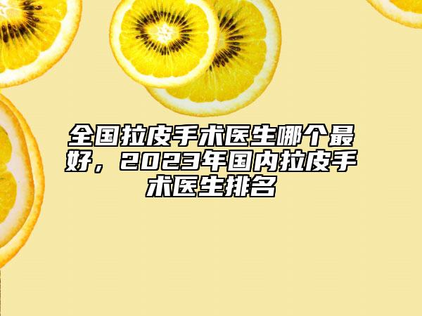 全国拉皮手术医生哪个最好，2023年国内拉皮手术医生排名