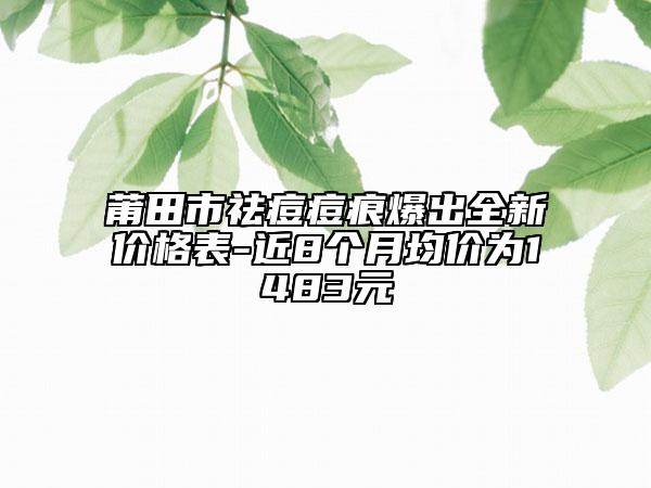 莆田市祛痘痘痕爆出全新价格表-近8个月均价为1483元