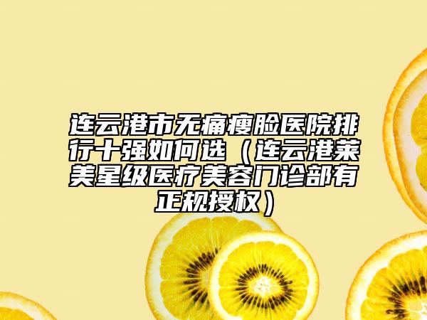 连云港市无痛瘦脸医院排行十强如何选（连云港莱美星级医疗美容门诊部有正规授权）