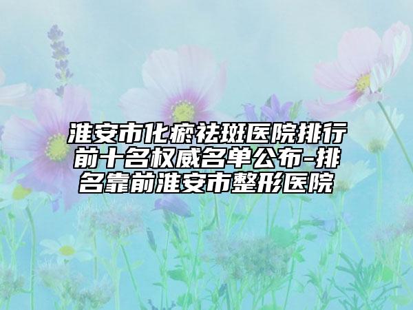 淮安市化瘀祛斑医院排行前十名权威名单公布-排名靠前淮安市整形医院