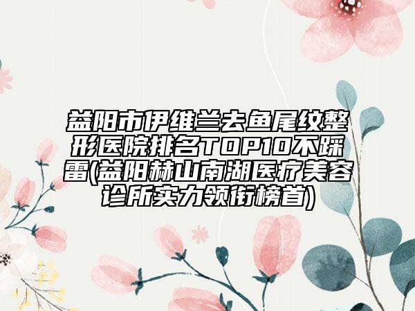 益阳市伊维兰去鱼尾纹整形医院排名TOP10不踩雷(益阳赫山南湖医疗美容诊所实力领衔榜首)