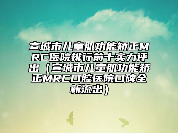 宣城市儿童肌功能矫正MRC医院排行前十实力评出（宣城市儿童肌功能矫正MRC口腔医院口碑全新流出）