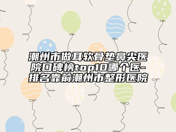 潮州市做耳软骨垫鼻尖医院口碑榜top10哪个医-排名靠前潮州市整形医院