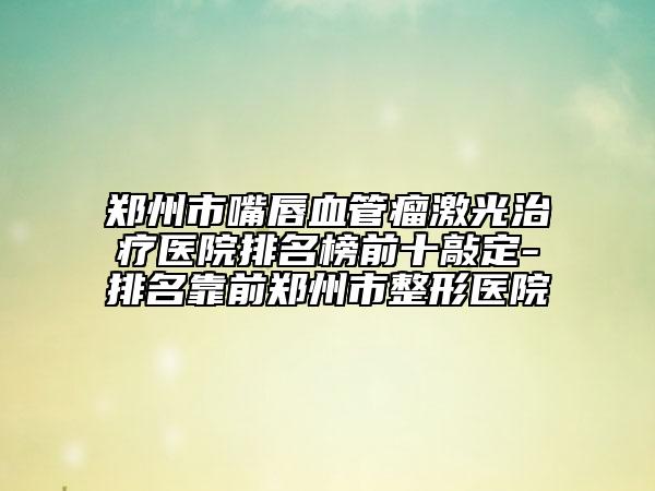 郑州市嘴唇血管瘤激光治疗医院排名榜前十敲定-排名靠前郑州市整形医院
