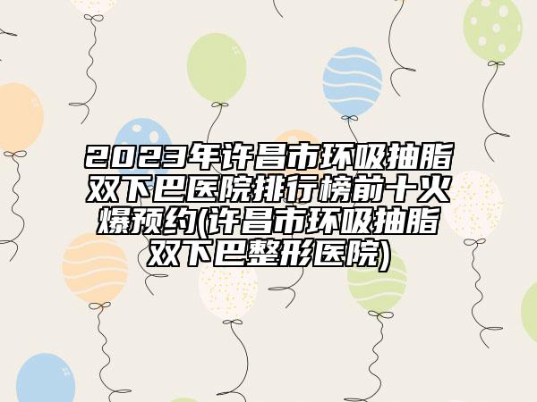 2023年许昌市环吸抽脂双下巴医院排行榜前十火爆预约(许昌市环吸抽脂双下巴整形医院)