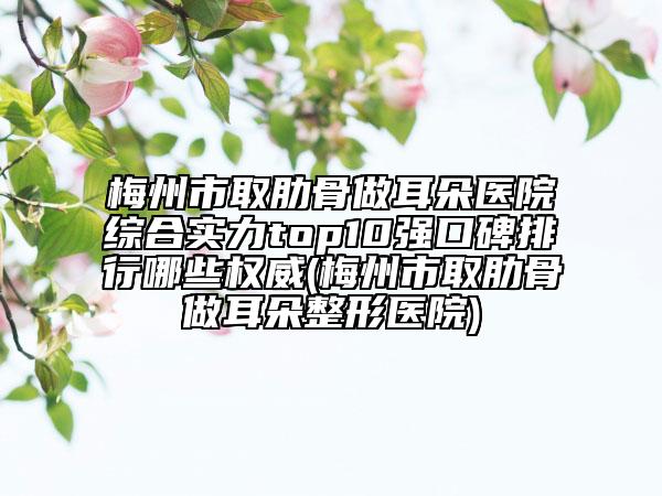 梅州市取肋骨做耳朵医院综合实力top10强口碑排行哪些权威(梅州市取肋骨做耳朵整形医院)