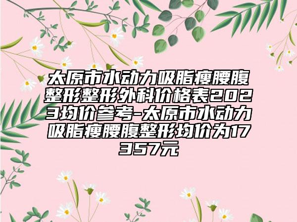 太原市水动力吸脂瘦腰腹整形整形外科价格表2023均价参考-太原市水动力吸脂瘦腰腹整形均价为17357元