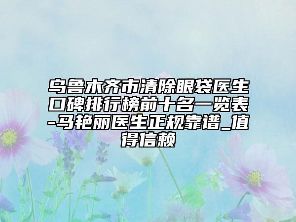 乌鲁木齐市清除眼袋医生口碑排行榜前十名一览表-马艳丽医生正规靠谱_值得信赖