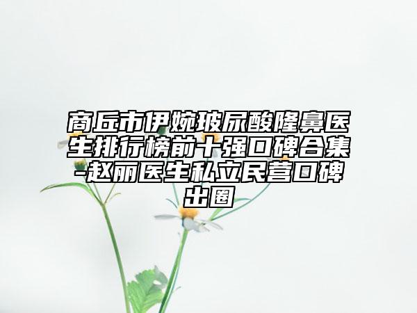 商丘市伊婉玻尿酸隆鼻医生排行榜前十强口碑合集-赵丽医生私立民营口碑出圈