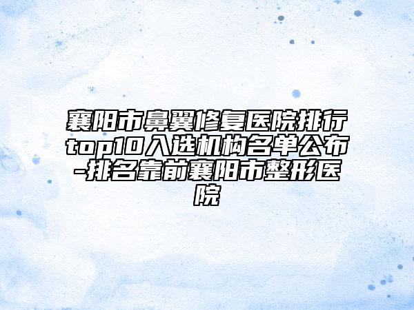 襄阳市鼻翼修复医院排行top10入选机构名单公布-排名靠前襄阳市整形医院