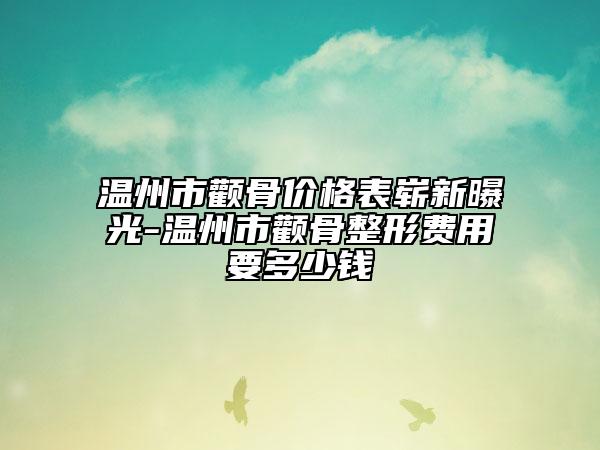 温州市颧骨价格表崭新曝光-温州市颧骨整形费用要多少钱