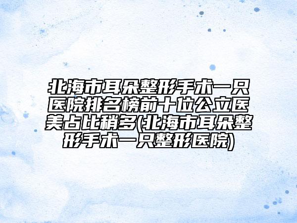 北海市耳朵整形手术一只医院排名榜前十位公立医美占比稍多(北海市耳朵整形手术一只整形医院)