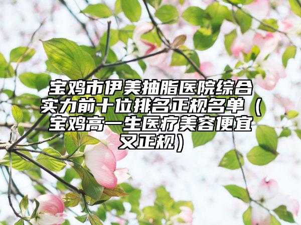 宝鸡市伊美抽脂医院综合实力前十位排名正规名单（宝鸡高一生医疗美容便宜又正规）