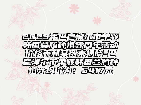 2023年巴彦淖尔市单颗韩国登腾种植牙周年活动价格表和案例来揭晓-巴彦淖尔市单颗韩国登腾种植牙均价为：5417元