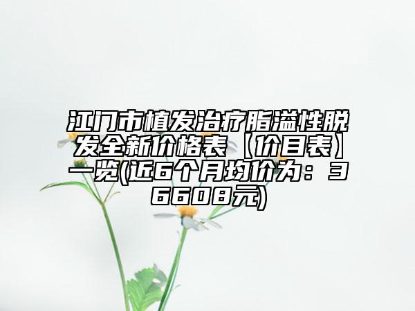 江门市植发治疗脂溢性脱发全新价格表【价目表】一览(近6个月均价为：36608元)