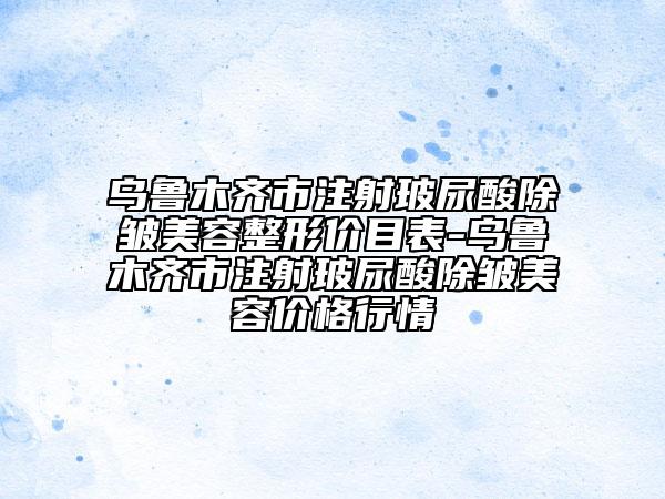 乌鲁木齐市注射玻尿酸除皱美容整形价目表-乌鲁木齐市注射玻尿酸除皱美容价格行情