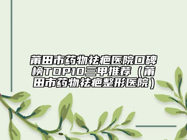 莆田市药物祛疤医院口碑榜TOP10三甲推荐（莆田市药物祛疤整形医院）