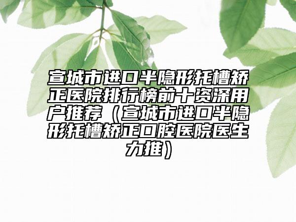宣城市进口半隐形托槽矫正医院排行榜前十资深用户推荐（宣城市进口半隐形托槽矫正口腔医院医生力推）
