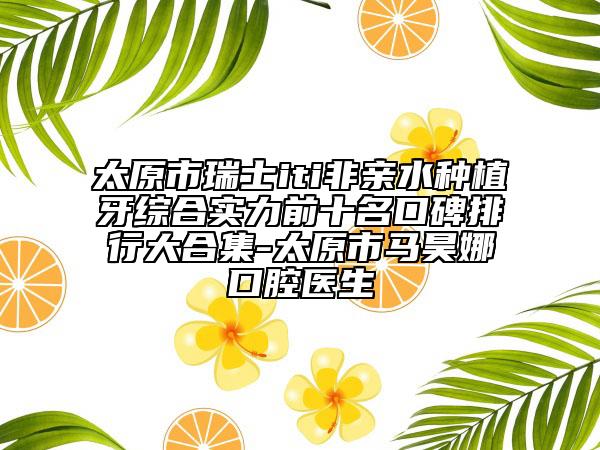 太原市瑞士iti非亲水种植牙综合实力前十名口碑排行大合集-太原市马昊娜口腔医生