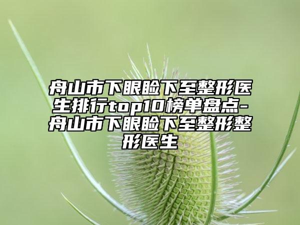 舟山市下眼睑下至整形医生排行top10榜单盘点-舟山市下眼睑下至整形整形医生