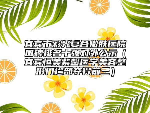 宜宾市彩光复合嫩肤医院口碑排名十强对外公示（宜宾恒美紫馨医学美容整形门诊部夺得前三）