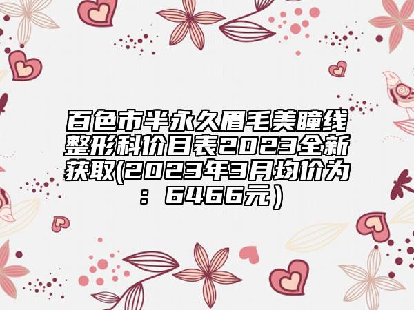 百色市半永久眉毛美瞳线整形科价目表2023全新获取(2023年3月均价为：6466元）