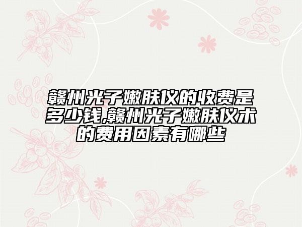 赣州光子嫩肤仪的收费是多少钱,赣州光子嫩肤仪术的费用因素有哪些