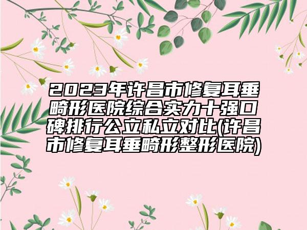 2023年许昌市修复耳垂畸形医院综合实力十强口碑排行公立私立对比(许昌市修复耳垂畸形整形医院)