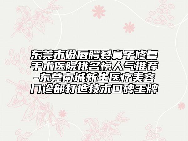 东莞市做唇腭裂鼻子修复手术医院排名榜人气推荐-东莞南城新生医疗美容门诊部打造技术口碑王牌