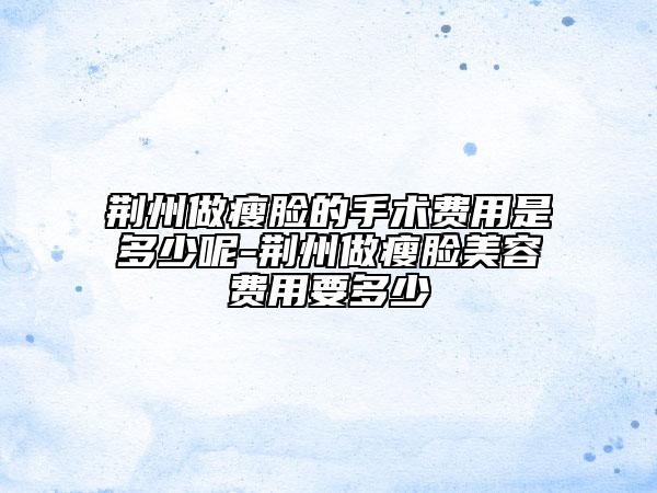 荆州做瘦脸的手术费用是多少呢-荆州做瘦脸美容费用要多少