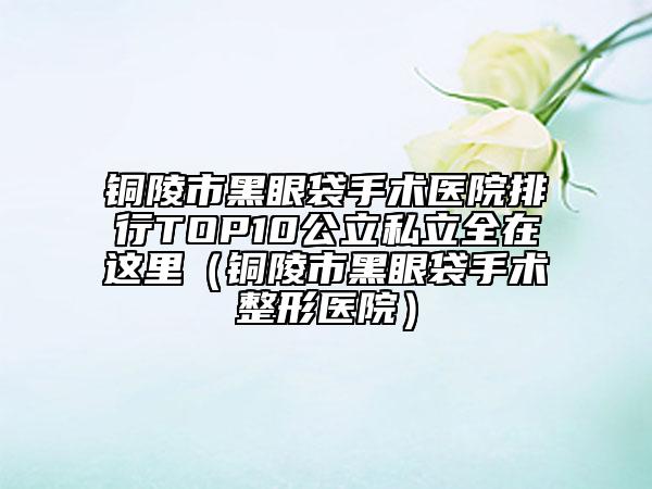 铜陵市黑眼袋手术医院排行TOP10公立私立全在这里（铜陵市黑眼袋手术整形医院）