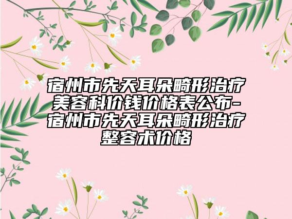 宿州市先天耳朵畸形治疗美容科价钱价格表公布-宿州市先天耳朵畸形治疗整容术价格