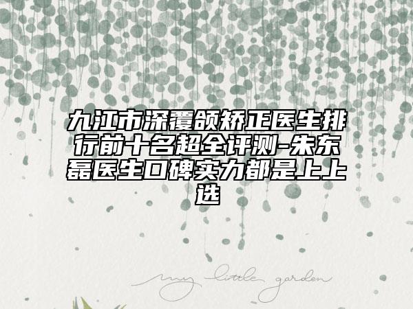 九江市深覆颌矫正医生排行前十名超全评测-朱东磊医生口碑实力都是上上选
