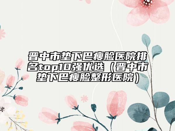 晋中市垫下巴瘦脸医院排名top10强优选（晋中市垫下巴瘦脸整形医院）