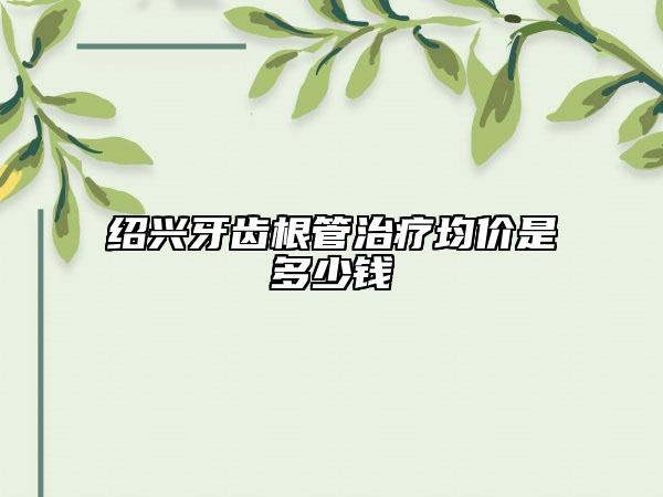 绍兴牙齿根管治疗均价是多少钱