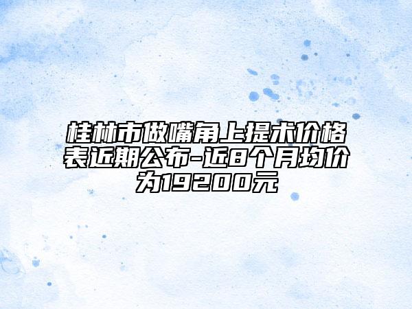 桂林市做嘴角上提术价格表近期公布-近8个月均价为19200元