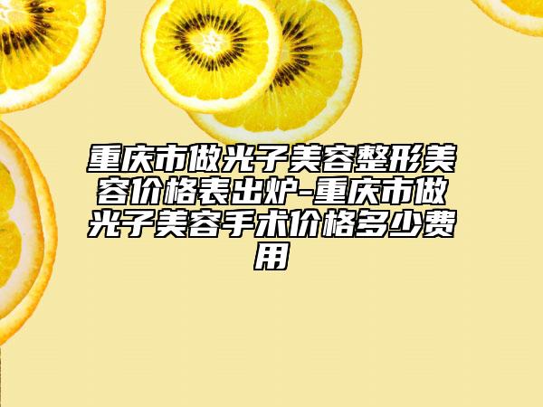 重庆市做光子美容整形美容价格表出炉-重庆市做光子美容手术价格多少费用