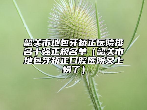 韶关市地包牙矫正医院排名十强正规名单（韶关市地包牙矫正口腔医院又上榜了）