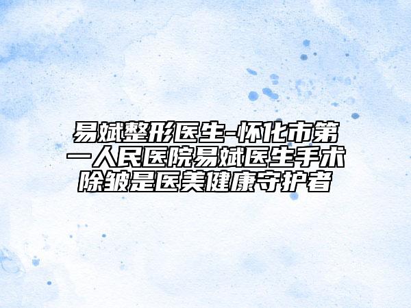 易斌整形医生-怀化市第一人民医院易斌医生手术除皱是医美健康守护者