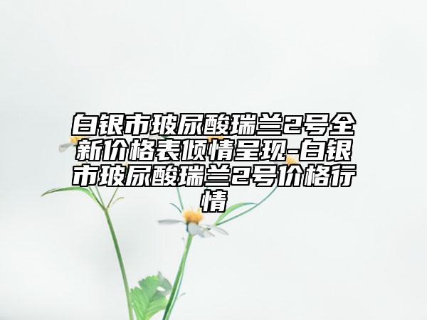 白银市玻尿酸瑞兰2号全新价格表倾情呈现-白银市玻尿酸瑞兰2号价格行情