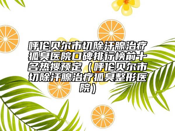 呼伦贝尔市切除汗腺治疗狐臭医院口碑排行榜前十名热搜预定（呼伦贝尔市切除汗腺治疗狐臭整形医院）