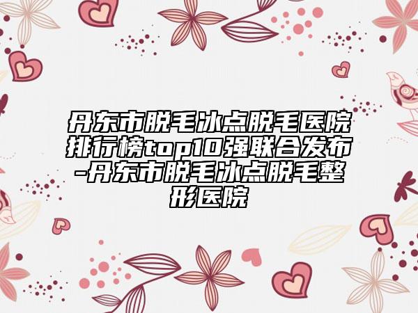丹东市脱毛冰点脱毛医院排行榜top10强联合发布-丹东市脱毛冰点脱毛整形医院